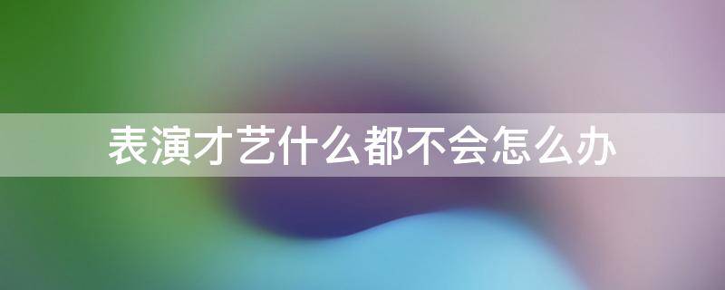 表演才艺什么都不会怎么办（才艺表演啥都不会怎么办）