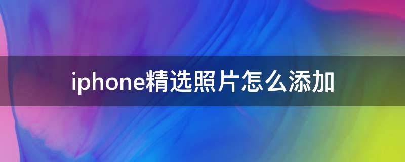 iphone精选照片怎么添加 iphone照片如何添加精选