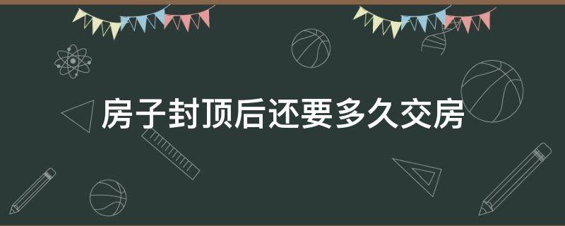 房子封顶后还要多久交房 房子封顶之后多久交房