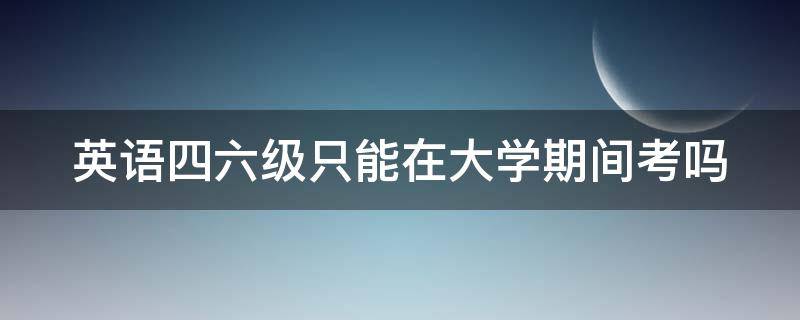 英语四六级只能在大学期间考吗 英语四六级只能在大学期间考吗?