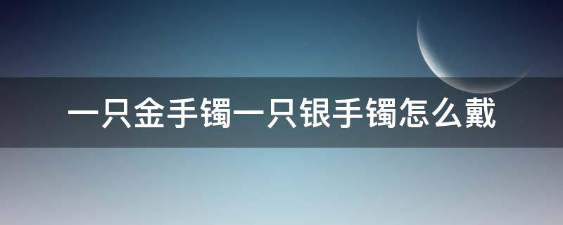 一只金手镯一只银手镯怎么戴 一只手带金手镯一只手银镯可以吗