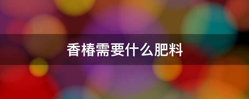 香椿需要什么肥料 香椿用什么肥料