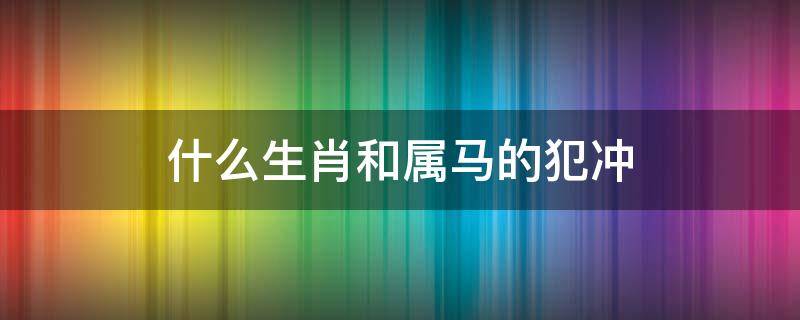 什么生肖和属马的犯冲（十二生肖马犯冲）