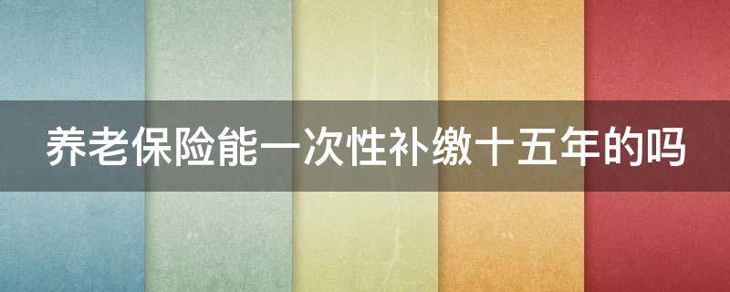 养老保险能一次性补缴十五年的吗 养老保险可以一次性补缴15年