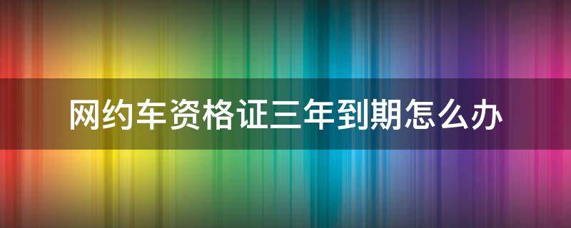 网约车资格证三年到期怎么办（网约车驾驶员资格证三年到期怎么办）