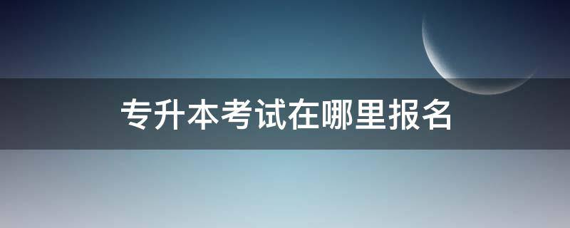 专升本考试在哪里报名（专升本考试在哪里报名就在哪里考试吗）