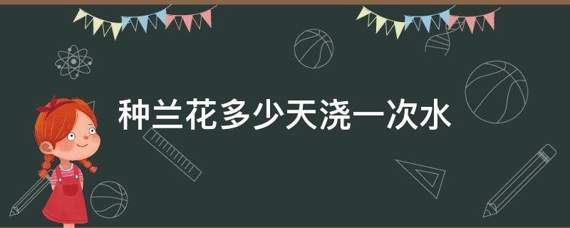 种兰花多少天浇一次水（兰花到底多久浇一次水）