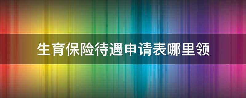 生育保险待遇申请表哪里领（生育保险待遇登记表去哪领）