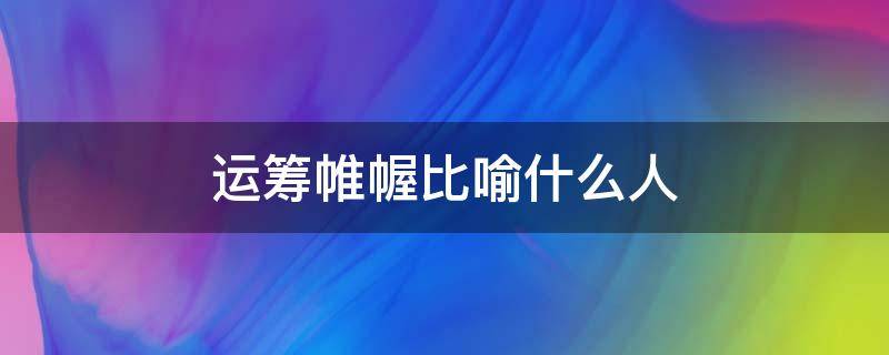 运筹帷幄比喻什么人（运筹帷幄形容什么人）