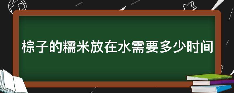 棕子的糯米放在水需要多少时间（做棕子糯米要泡水多久）