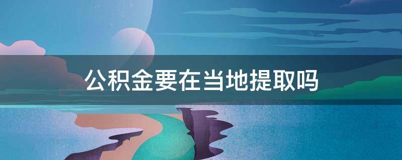 公积金要在当地提取吗 提取公积金是不是必须当地