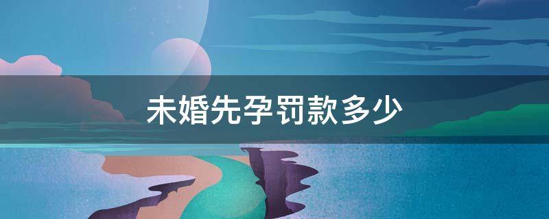 未婚先孕罚款多少（广西未婚先孕罚款多少）