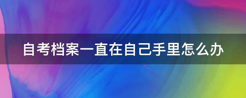 自考档案一直在自己手里怎么办 自考档案一直在自己手里怎么办啊