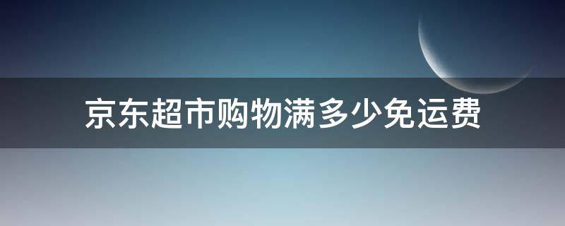 京东超市购物满多少免运费 京东超市买满多少免运费
