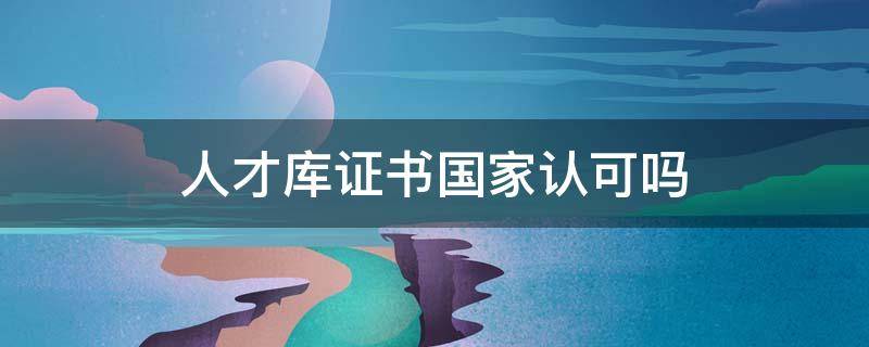 人才库证书国家认可吗 中国人才库证书