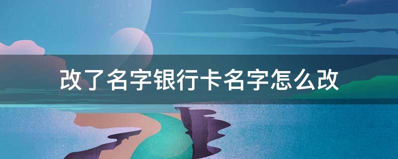 改了名字银行卡名字怎么改（改过名字银行卡名字如何更改）