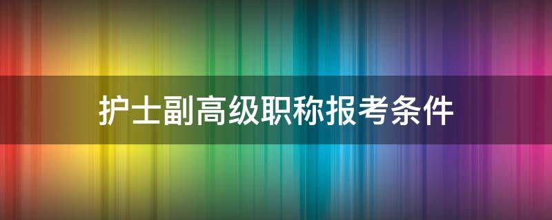 护士副高级职称报考条件（护士中级考副高报名条件）