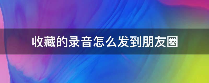 收藏的录音怎么发到朋友圈（收藏里的录音怎么发朋友圈）