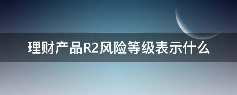 理财产品R2风险等级表示什么 理财风险等级为R2是属于什么风险