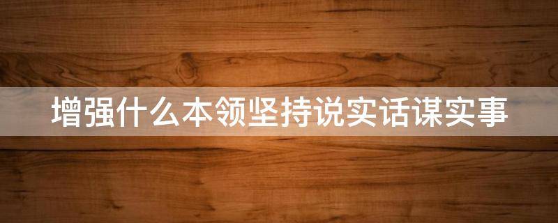 增强什么本领坚持说实话谋实事（增强本领坚持说实话谋实事出实招）