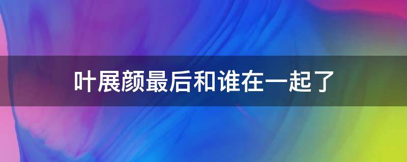 叶展颜最后和谁在一起了 叶展颜大结局