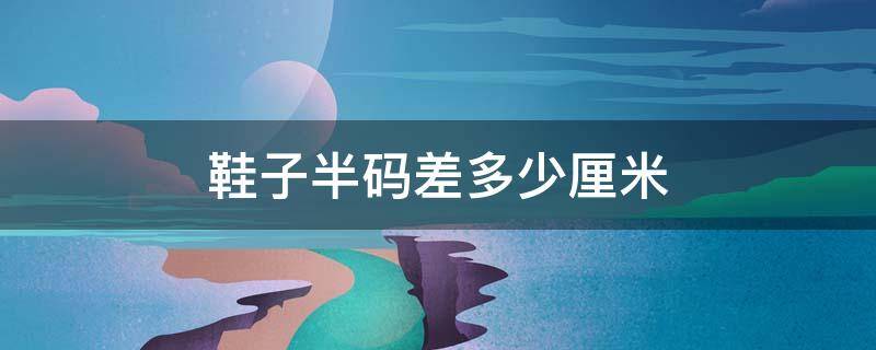 鞋子半码差多少厘米（鞋子半码是多少毫米）