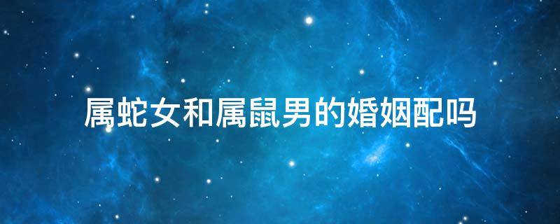 属蛇女和属鼠男的婚姻配吗（属蛇女和属鼠男婚姻相配吗）