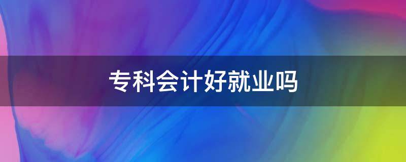 专科会计好就业吗 专科会计好就业吗?和本科会计存在什么区别?