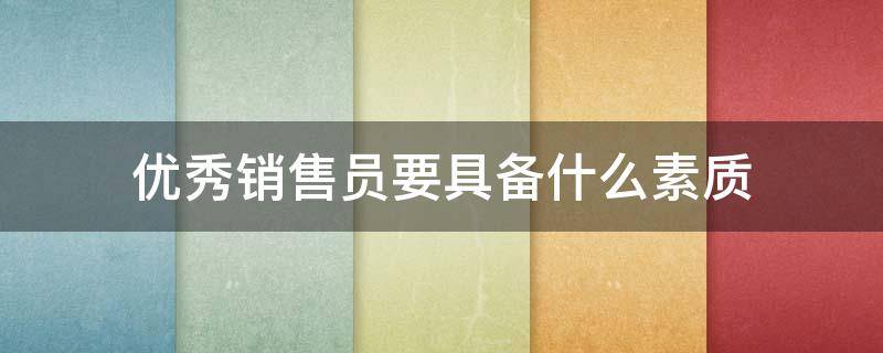 优秀销售员要具备什么素质（优秀销售员需要具备哪些素质）