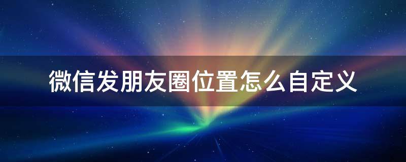 微信发朋友圈位置怎么自定义 微信发朋友圈怎样自定义位置