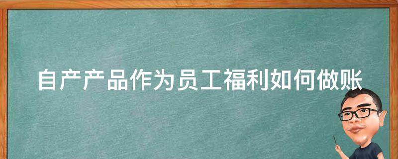 自产产品作为员工福利如何做账（自产产品作为员工福利发放怎么做账）