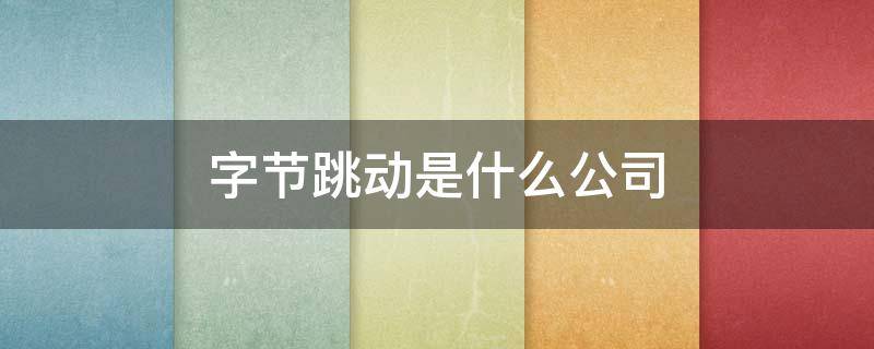 字节跳动是什么公司 字节跳动是什么公司是上市公司吗