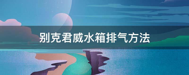 别克君威水箱排气方法（别克君威水箱怎么排气）