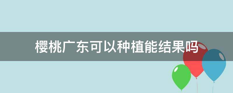 樱桃广东可以种植能结果吗 樱桃广州可以种植能结果吗