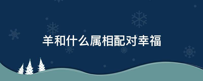 羊和什么属相配对幸福 属羊和什么属相相配
