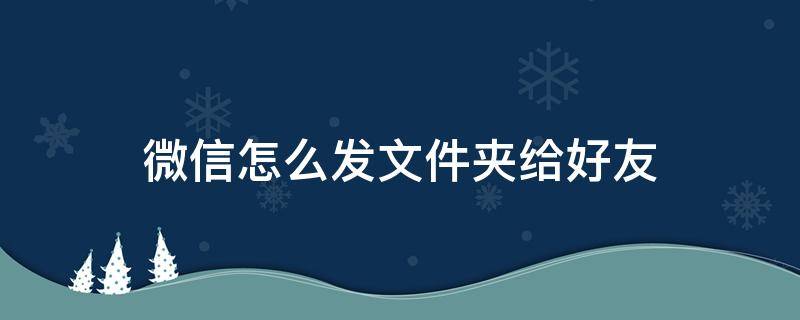 微信怎么发文件夹给好友 微信怎么把文件夹发给好友