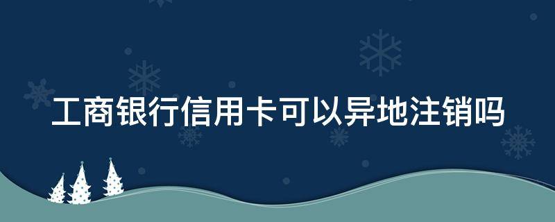 工商银行信用卡可以异地注销吗 工商银行信用卡可以异地注销吗?