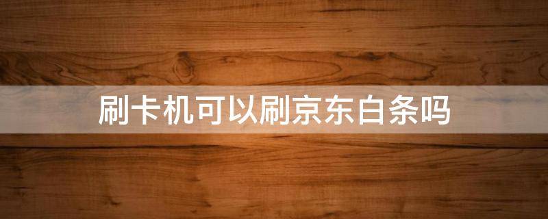 刷卡机可以刷京东白条吗 刷卡机可以刷京东白条吗?