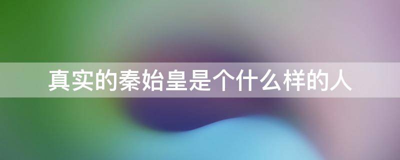 真实的秦始皇是个什么样的人 真正的秦始皇是什么样的人