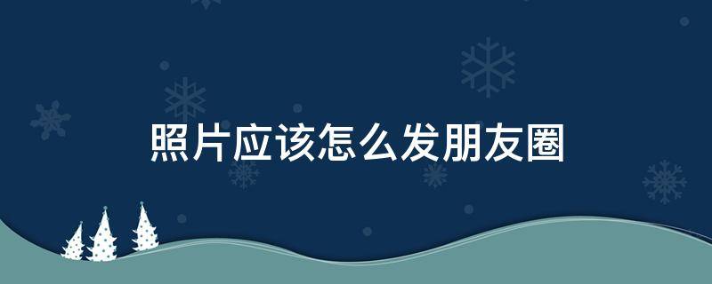 照片应该怎么发朋友圈（照片怎样才能发朋友圈）
