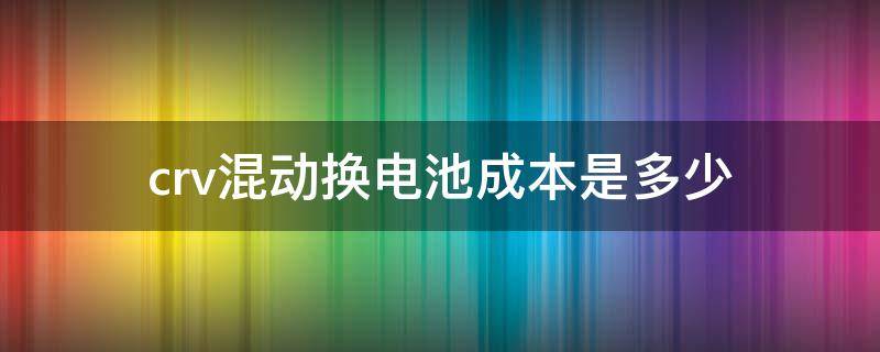 crv混动换电池成本是多少（crv混动 电池容量）