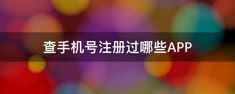 查手机号注册过哪些APP（查手机号注册过哪些app的网站）