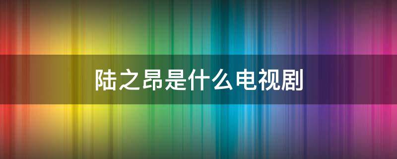 陆之昂是什么电视剧（陆之昂是什么电视剧扮演者）