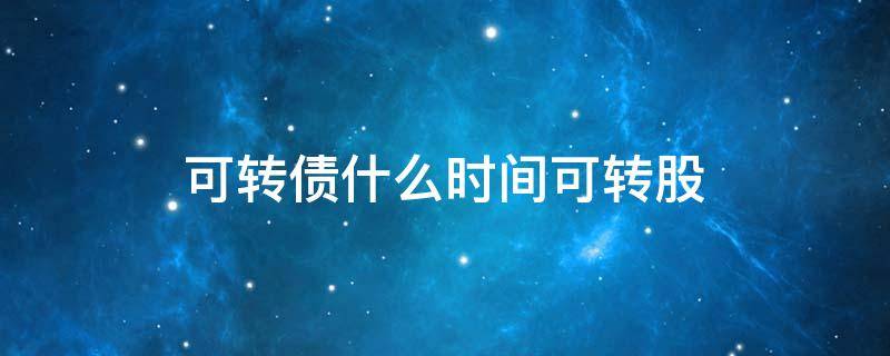可转债什么时间可转股 可转债什么时候可以债转股