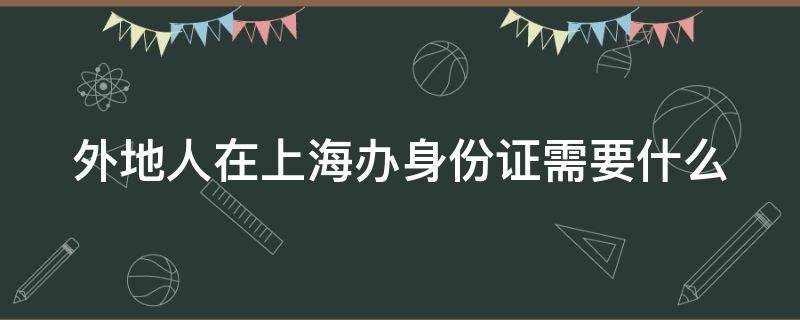 外地人在上海办身份证需要什么（外地人在上海办身份证需要什么条件呢）
