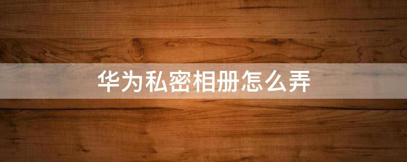 华为私密相册怎么弄 华为如何弄私密相册