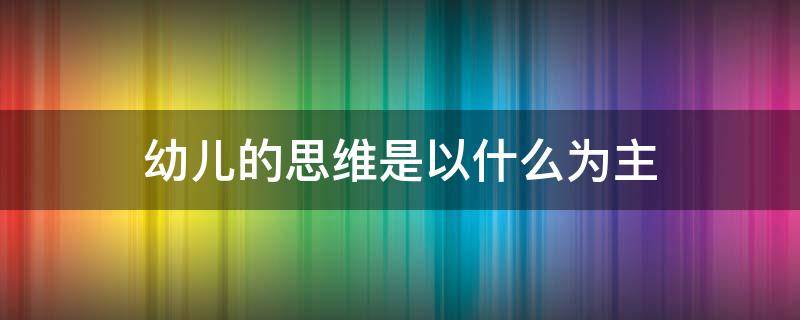 幼儿的思维是以什么为主（幼儿的思维是以什么为主要形式）