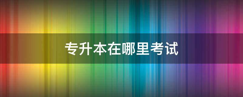 专升本在哪里考试（河南专升本在哪里考试）