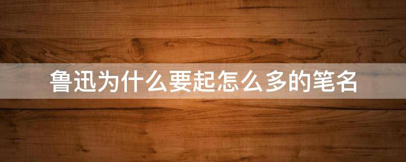 鲁迅为什么要起怎么多的笔名 鲁迅先生为什么有那么多笔名