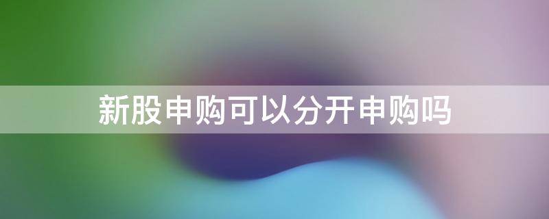 新股申购可以分开申购吗（新股申购能分开申购吗）